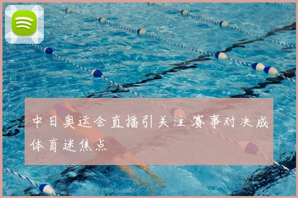 中日奥运会直播引关注 赛事对决成体育迷焦点