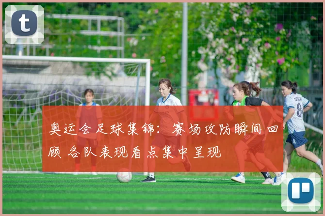 奥运会足球集锦:赛场攻防瞬间回顾 各队表现看点集中呈现