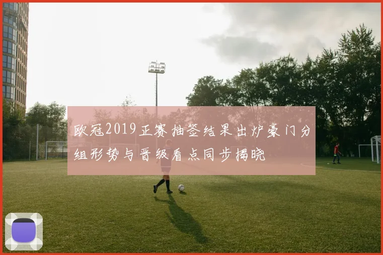 欧冠2019正赛抽签结果出炉豪门分组形势与晋级看点同步揭晓
