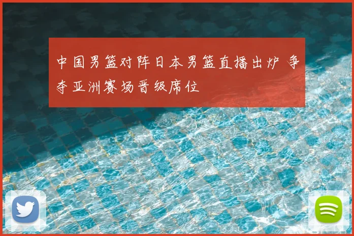 中国男篮对阵日本男篮直播出炉 争夺亚洲赛场晋级席位