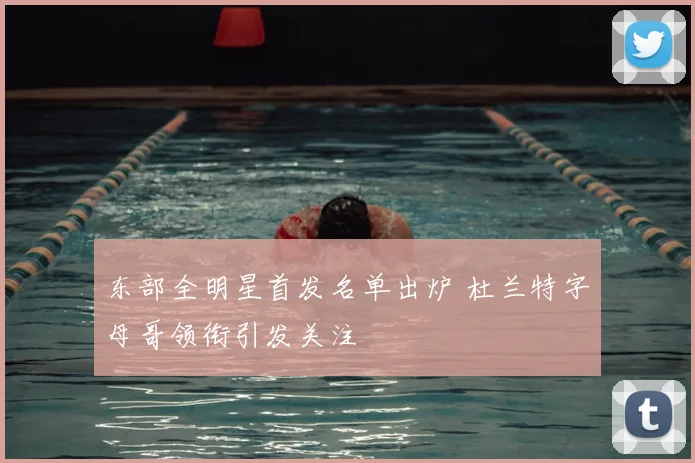 东部全明星首发名单出炉 杜兰特字母哥领衔引发关注