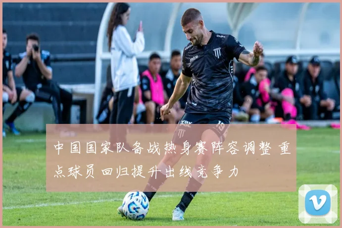 中国国家队备战热身赛阵容调整 重点球员回归提升出线竞争力