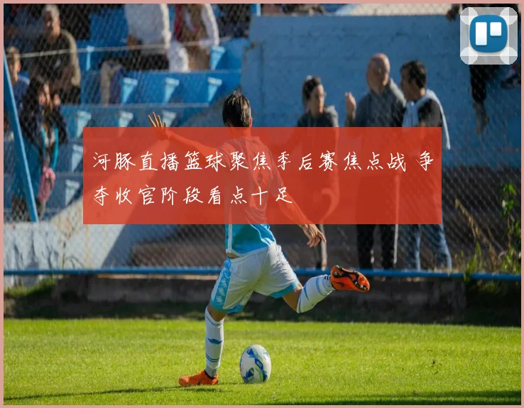 河豚直播篮球聚焦季后赛焦点战 争夺收官阶段看点十足