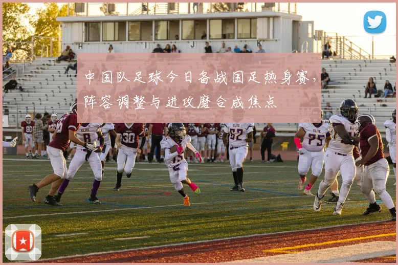 中国队足球今日备战国足热身赛，阵容调整与进攻磨合成焦点