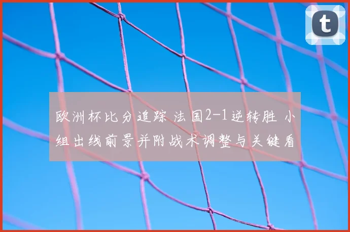 欧洲杯比分追踪 法国2-1逆转胜 小组出线前景并附战术调整与关键看点解读