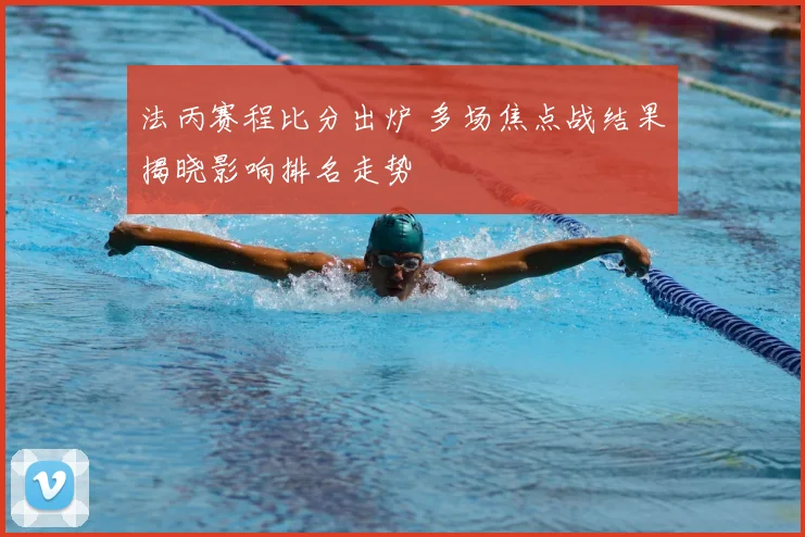 法丙赛程比分出炉 多场焦点战结果揭晓影响排名走势