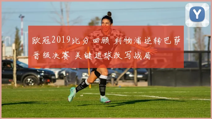 欧冠2019比分回顾 利物浦逆转巴萨晋级决赛 关键进球改写战局