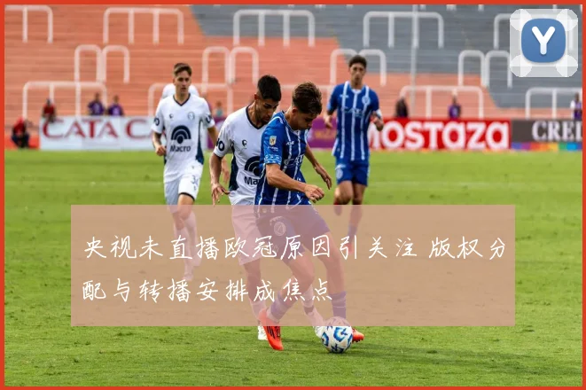 央视未直播欧冠原因引关注 版权分配与转播安排成焦点