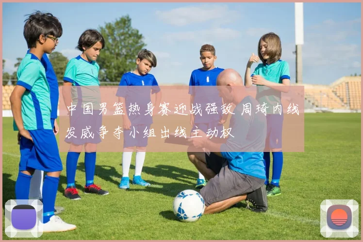 中国男篮热身赛迎战强敌 周琦内线发威争夺小组出线主动权