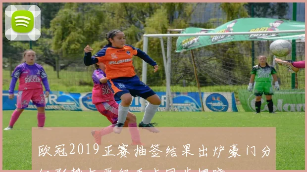 欧冠2019正赛抽签结果出炉豪门分组形势与晋级看点同步揭晓