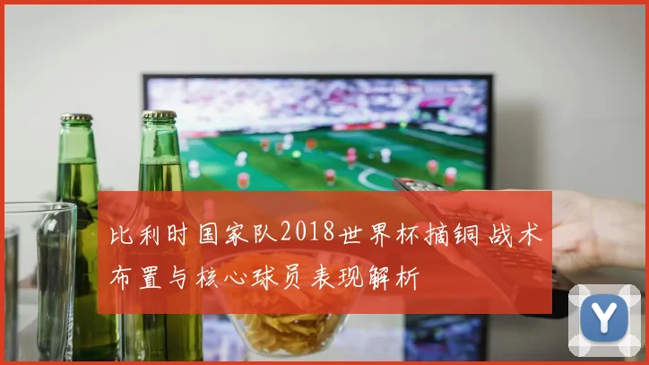 比利时国家队2018世界杯摘铜 战术布置与核心球员表现解析