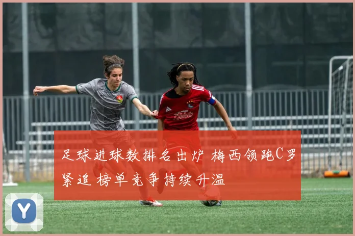 足球进球数排名出炉 梅西领跑C罗紧追 榜单竞争持续升温