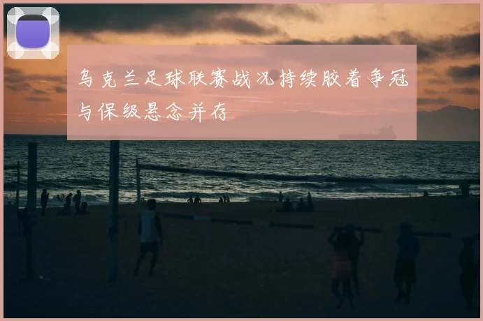 乌克兰足球联赛战况持续胶着争冠与保级悬念并存