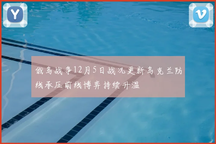 俄乌战争12月5日战况更新乌克兰防线承压前线博弈持续升温