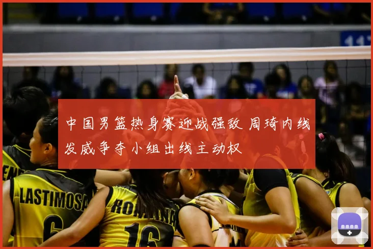 中国男篮热身赛迎战强敌 周琦内线发威争夺小组出线主动权