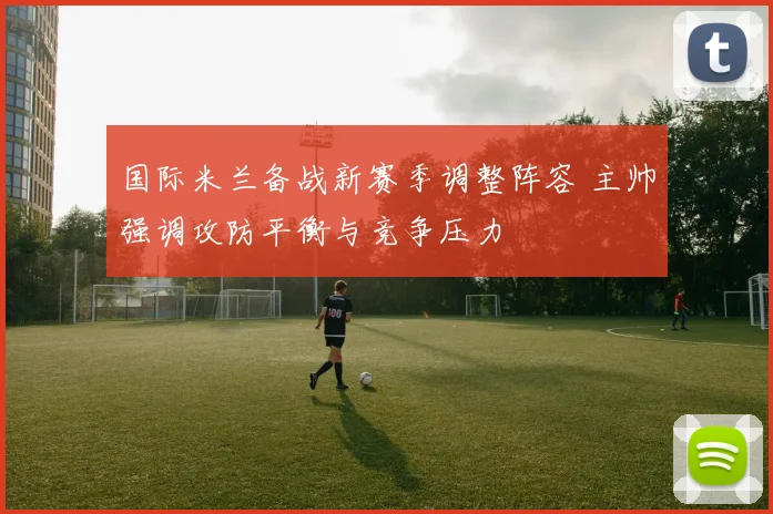 国际米兰备战新赛季调整阵容 主帅强调攻防平衡与竞争压力