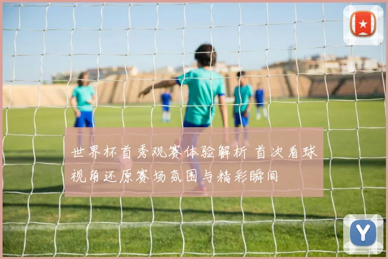 世界杯首秀观赛体验解析 首次看球视角还原赛场氛围与精彩瞬间