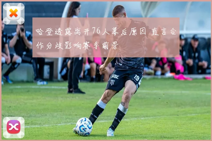 哈登透露离开76人幕后原因 直言合作分歧影响赛季前景