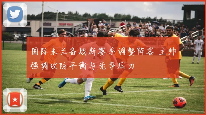国际米兰备战新赛季调整阵容 主帅强调攻防平衡与竞争压力