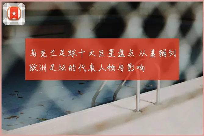 乌克兰足球十大巨星盘点 从基辅到欧洲足坛的代表人物与影响