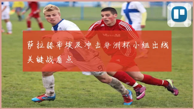萨拉赫率埃及冲击非洲杯小组出线关键战看点