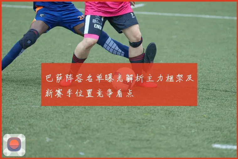 巴萨阵容名单曝光解析主力框架及新赛季位置竞争看点