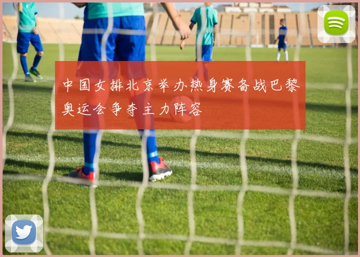 中国女排北京举办热身赛备战巴黎奥运会争夺主力阵容