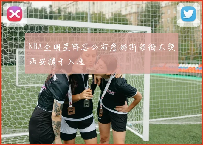 NBA全明星阵容公布詹姆斯领衔东契西安携手入选