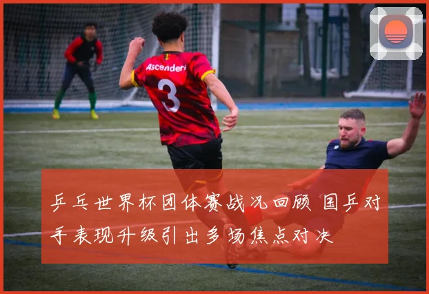 乒乓世界杯团体赛战况回顾 国乒对手表现升级引出多场焦点对决