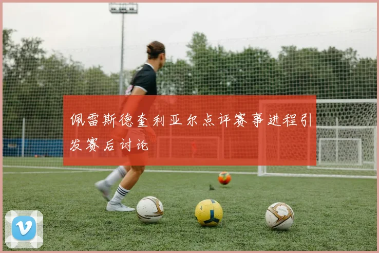 佩雷斯德奎利亚尔点评赛事进程引发赛后讨论