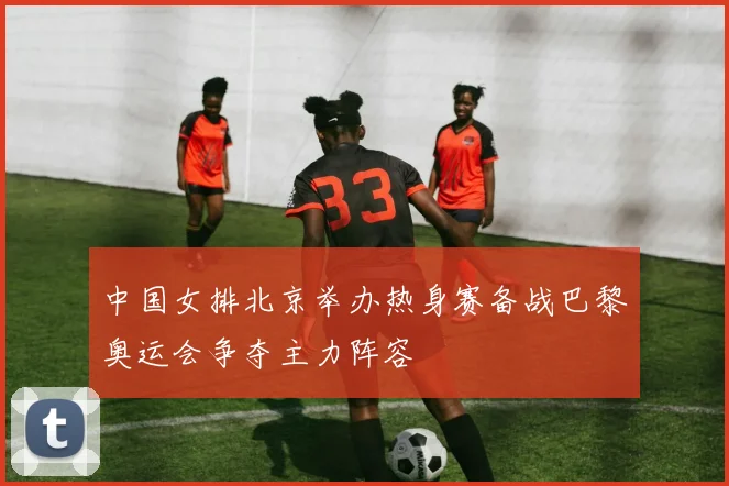 中国女排北京举办热身赛备战巴黎奥运会争夺主力阵容
