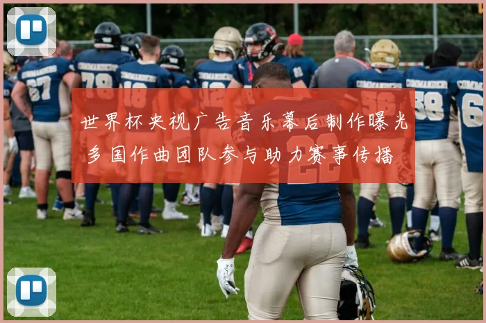 世界杯央视广告音乐幕后制作曝光 多国作曲团队参与助力赛事传播