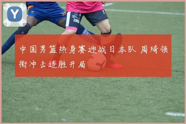 中国男篮热身赛迎战日本队 周琦领衔冲击连胜开局