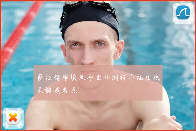 萨拉赫率埃及冲击非洲杯小组出线关键战看点