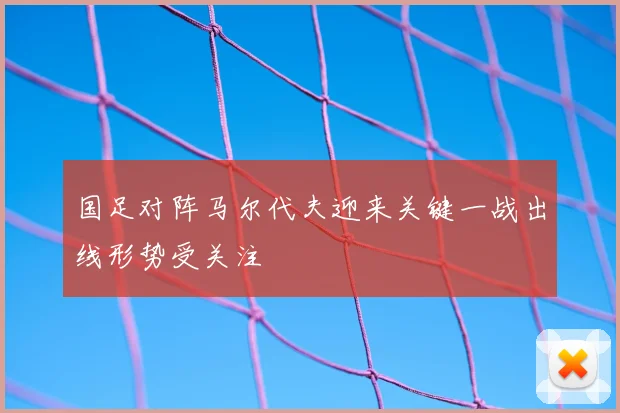 国足对阵马尔代夫迎来关键一战出线形势受关注