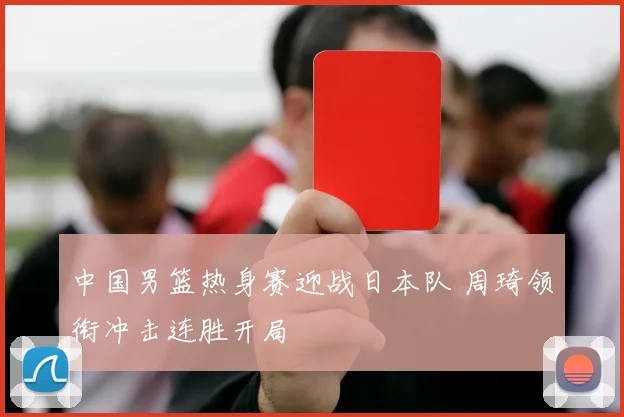中国男篮热身赛迎战日本队 周琦领衔冲击连胜开局