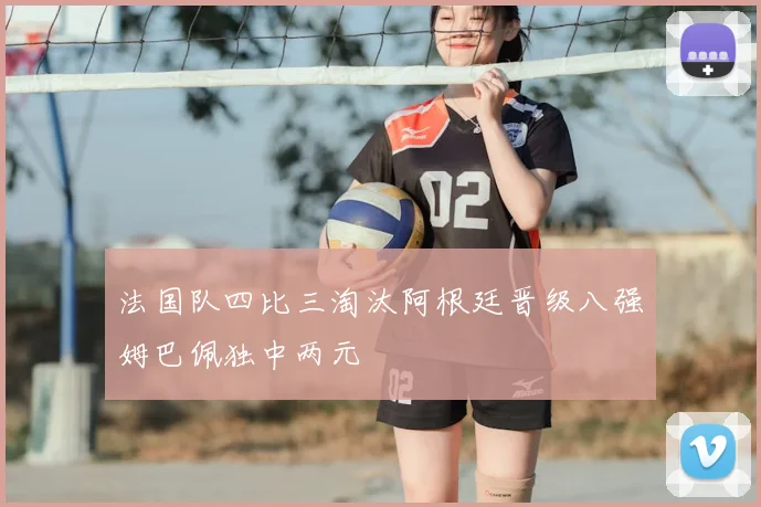 法国队四比三淘汰阿根廷晋级八强姆巴佩独中两元