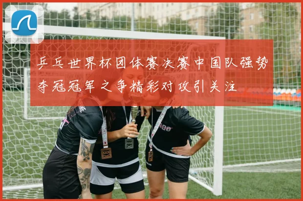 乒乓世界杯团体赛决赛中国队强势夺冠冠军之争精彩对攻引关注