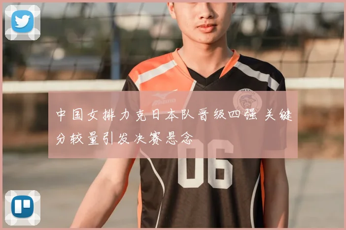 中国女排力克日本队晋级四强 关键分较量引发决赛悬念