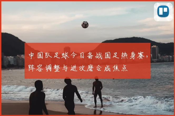 中国队足球今日备战国足热身赛，阵容调整与进攻磨合成焦点