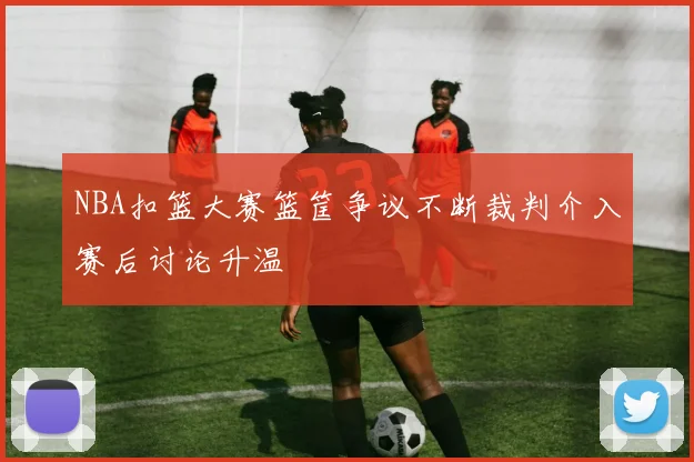 NBA扣篮大赛篮筐争议不断裁判介入赛后讨论升温