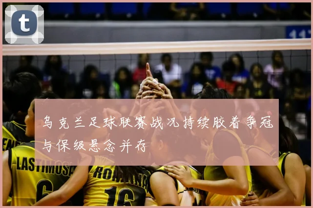 乌克兰足球联赛战况持续胶着争冠与保级悬念并存